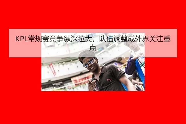 KPL常规赛竞争纵深拉大,队伍调整成外界关注重点